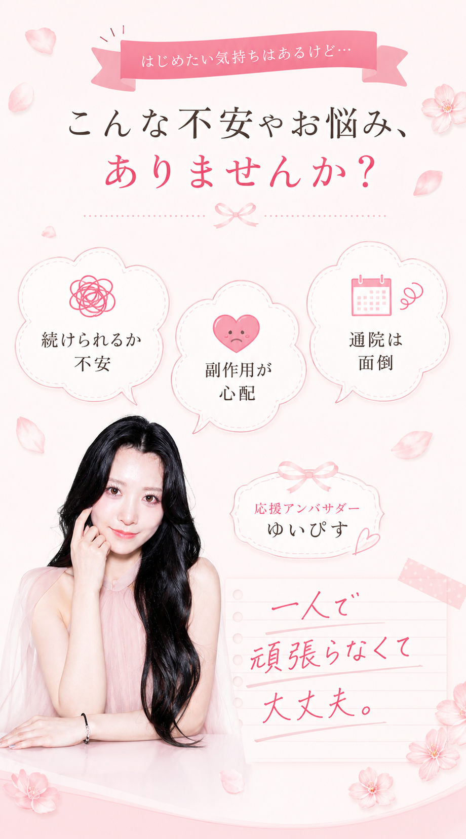 はじめたい気持ちはあるけど、こんな不安やお悩み、ありませんか？続けられるか不安・副作用が心配・通院は面倒。応援アンバサダーゆいぴすが寄り添う『一人で頑張らなくて大丈夫』。