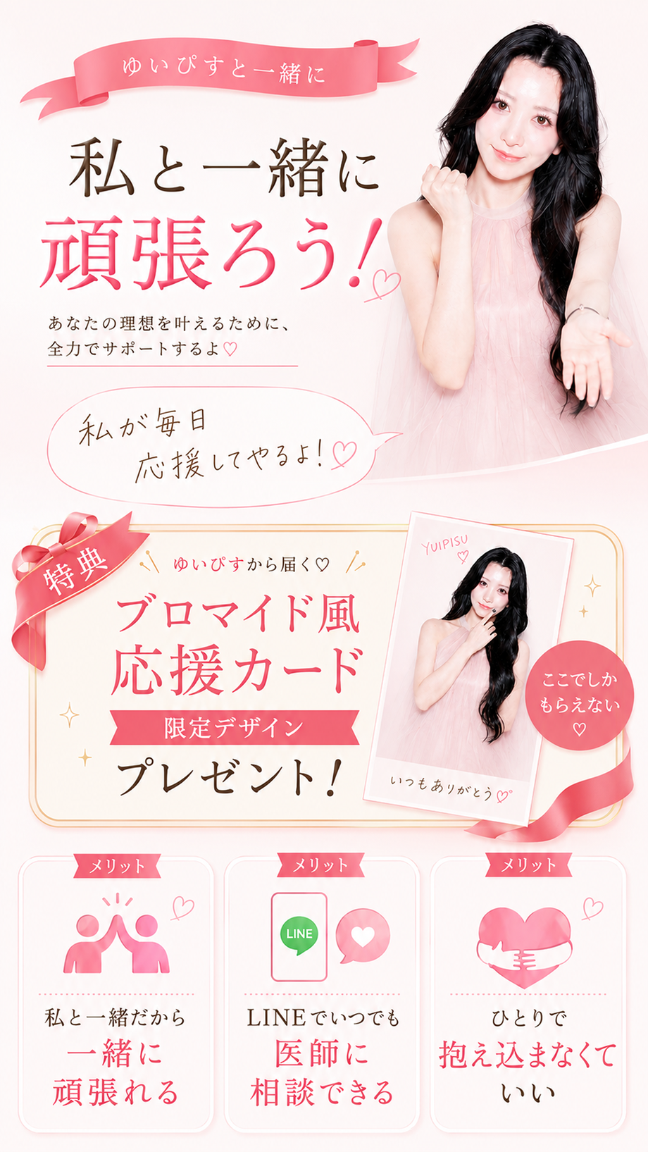 ゆいぴすと一緒に、私と一緒に頑張ろう！あなたの理想を叶えるために、全力でサポートするよ。私が毎日応援してやるよ！特典：ゆいぴすから届くブロマイド風応援カード、限定デザインプレゼント。メリット：私と一緒だから一緒に頑張れる／LINEでいつでも医師に相談できる／ひとりで抱え込まなくていい。